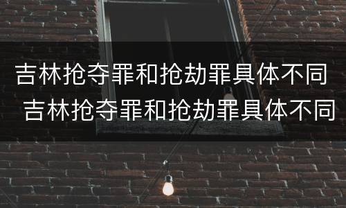 吉林抢夺罪和抢劫罪具体不同 吉林抢夺罪和抢劫罪具体不同吗
