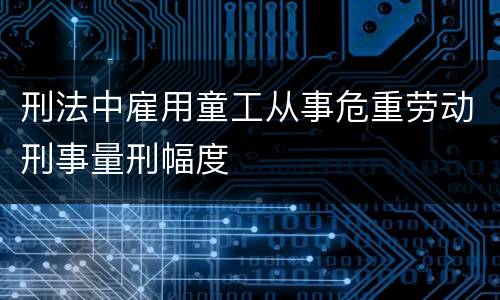 刑法中雇用童工从事危重劳动刑事量刑幅度