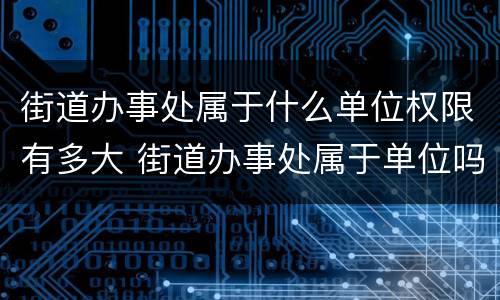 街道办事处属于什么单位权限有多大 街道办事处属于单位吗