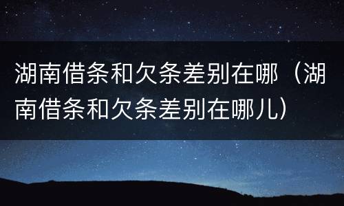 湖南借条和欠条差别在哪（湖南借条和欠条差别在哪儿）