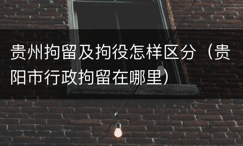 贵州拘留及拘役怎样区分（贵阳市行政拘留在哪里）