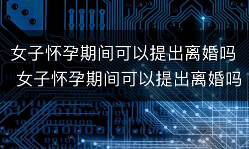 女子怀孕期间可以提出离婚吗 女子怀孕期间可以提出离婚吗