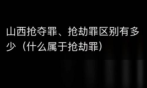 山西抢夺罪、抢劫罪区别有多少（什么属于抢劫罪）