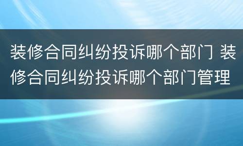装修合同纠纷投诉哪个部门 装修合同纠纷投诉哪个部门管理