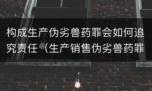 构成生产伪劣兽药罪会如何追究责任（生产销售伪劣兽药罪）