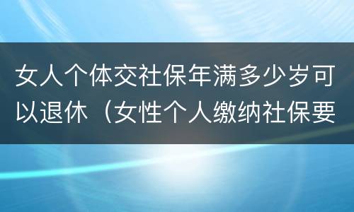 女人个体交社保年满多少岁可以退休（女性个人缴纳社保要满多少周岁才能领）
