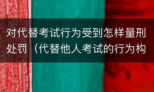 对代替考试行为受到怎样量刑处罚（代替他人考试的行为构成什么罪）