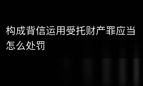 构成背信运用受托财产罪应当怎么处罚