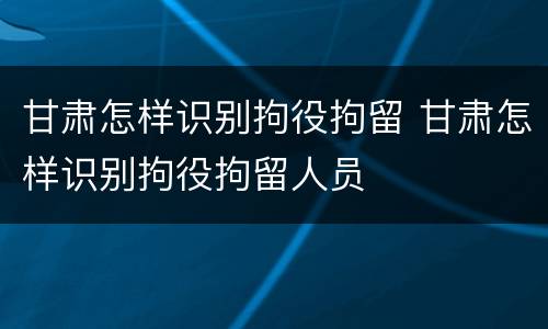 甘肃怎样识别拘役拘留 甘肃怎样识别拘役拘留人员