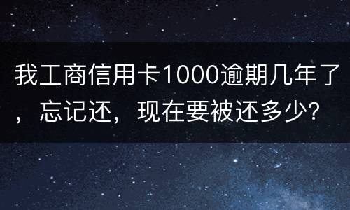 我工商信用卡1000逾期几年了，忘记还，现在要被还多少？怎么还
