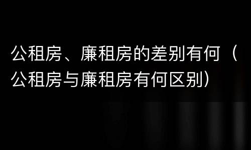 公租房、廉租房的差别有何（公租房与廉租房有何区别）