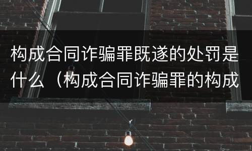 构成合同诈骗罪既遂的处罚是什么（构成合同诈骗罪的构成要件）