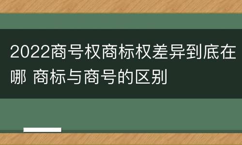 2022商号权商标权差异到底在哪 商标与商号的区别