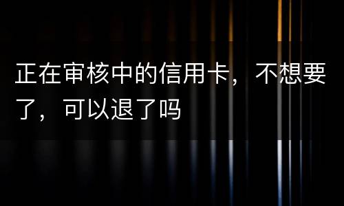 正在审核中的信用卡，不想要了，可以退了吗