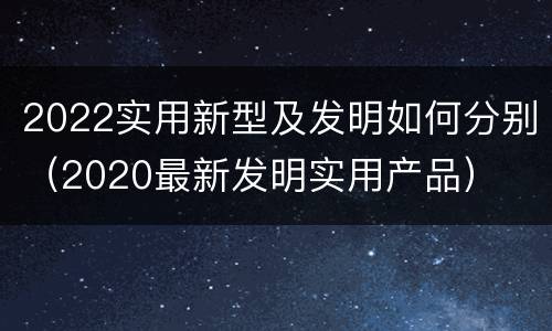 2022实用新型及发明如何分别（2020最新发明实用产品）