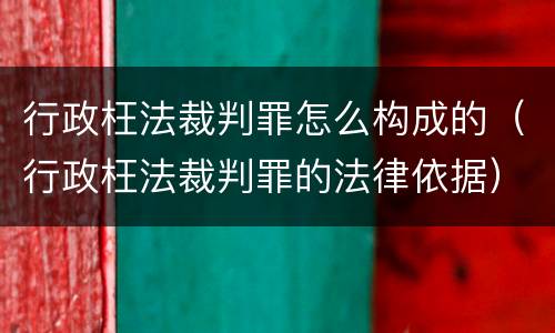 行政枉法裁判罪怎么构成的（行政枉法裁判罪的法律依据）
