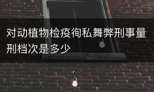对动植物检疫徇私舞弊刑事量刑档次是多少