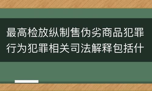最高检放纵制售伪劣商品犯罪行为犯罪相关司法解释包括什么内容