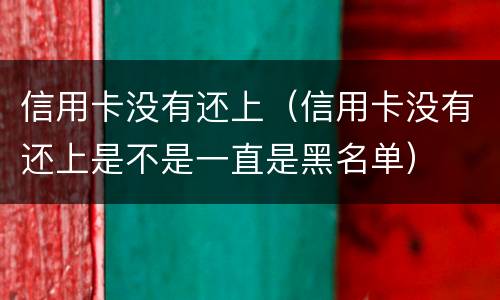 信用卡没有还上（信用卡没有还上是不是一直是黑名单）