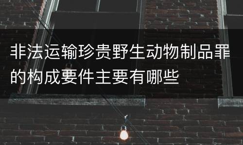 非法运输珍贵野生动物制品罪的构成要件主要有哪些