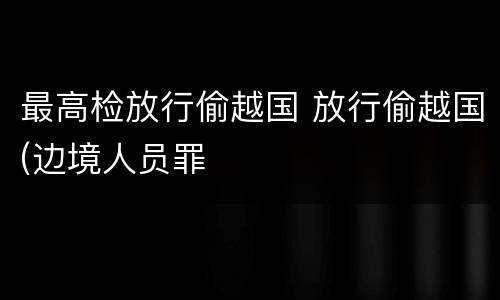 最高检放行偷越国 放行偷越国(边境人员罪