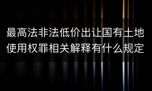 最高法非法低价出让国有土地使用权罪相关解释有什么规定