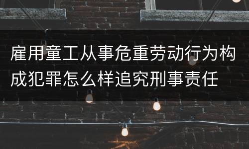雇用童工从事危重劳动行为构成犯罪怎么样追究刑事责任