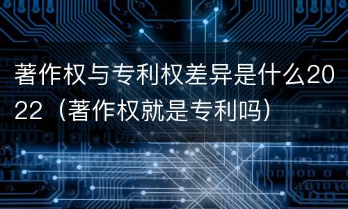 著作权与专利权差异是什么2022（著作权就是专利吗）