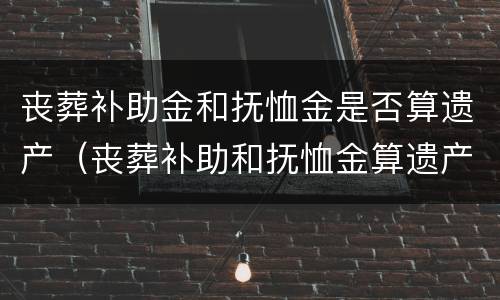 丧葬补助金和抚恤金是否算遗产（丧葬补助和抚恤金算遗产吗）