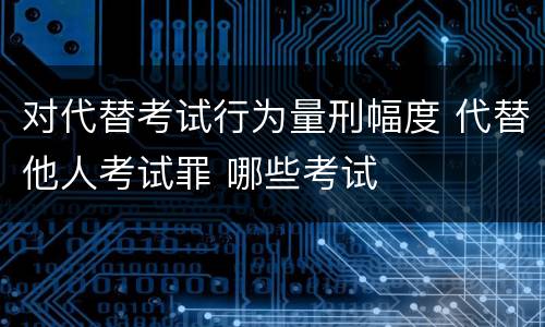 对代替考试行为量刑幅度 代替他人考试罪 哪些考试