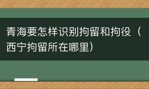 青海要怎样识别拘留和拘役（西宁拘留所在哪里）