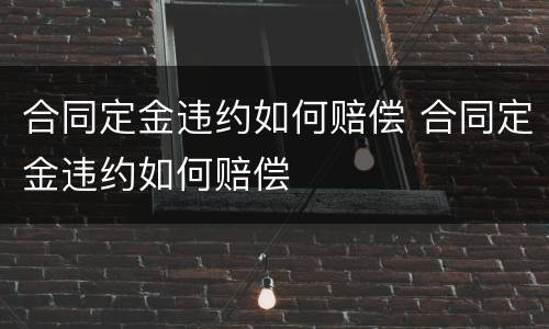 合同定金违约如何赔偿 合同定金违约如何赔偿