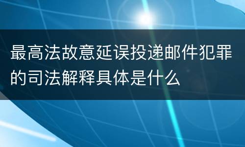 最高法故意延误投递邮件犯罪的司法解释具体是什么