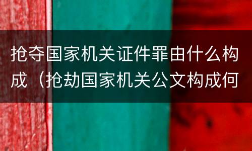抢夺国家机关证件罪由什么构成（抢劫国家机关公文构成何罪）