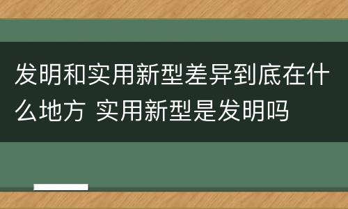 发明和实用新型差异到底在什么地方 实用新型是发明吗