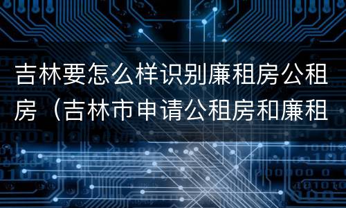 吉林要怎么样识别廉租房公租房（吉林市申请公租房和廉租房的条件）