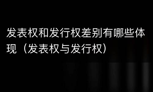 发表权和发行权差别有哪些体现（发表权与发行权）