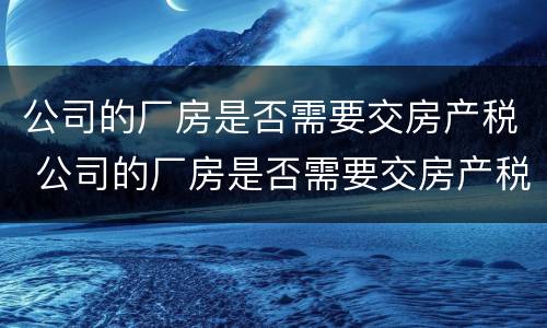 公司的厂房是否需要交房产税 公司的厂房是否需要交房产税呢