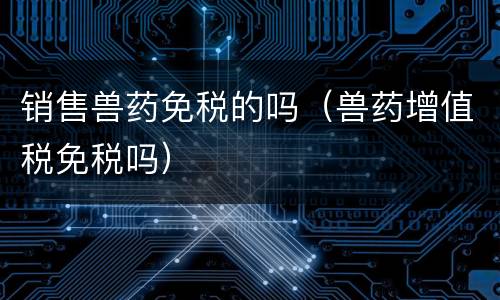 销售兽药免税的吗（兽药增值税免税吗）