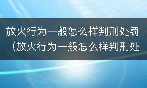 放火行为一般怎么样判刑处罚（放火行为一般怎么样判刑处罚）