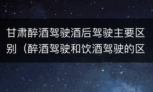 甘肃醉酒驾驶酒后驾驶主要区别（醉酒驾驶和饮酒驾驶的区别是什么）