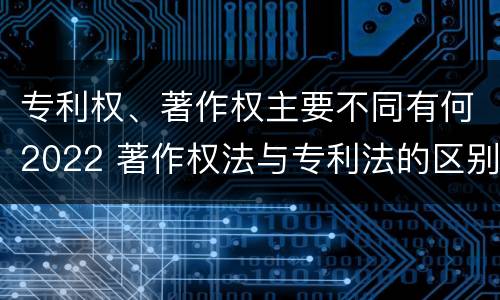 专利权、著作权主要不同有何2022 著作权法与专利法的区别