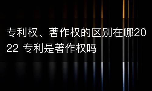 专利权、著作权的区别在哪2022 专利是著作权吗