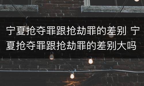 宁夏抢夺罪跟抢劫罪的差别 宁夏抢夺罪跟抢劫罪的差别大吗
