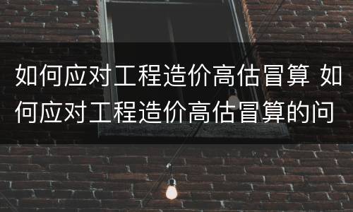 如何应对工程造价高估冒算 如何应对工程造价高估冒算的问题