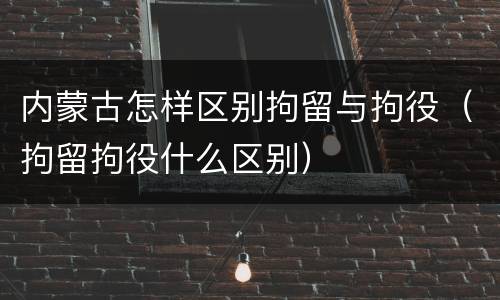 内蒙古怎样区别拘留与拘役（拘留拘役什么区别）