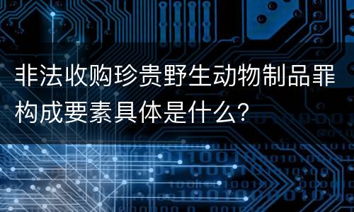 非法收购珍贵野生动物制品罪构成要素具体是什么？
