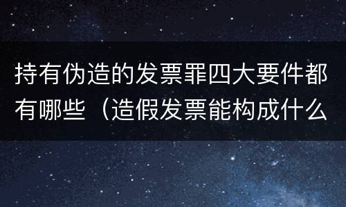 持有伪造的发票罪四大要件都有哪些（造假发票能构成什么罪）