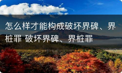 怎么样才能构成破坏界碑、界桩罪 破坏界碑、界桩罪
