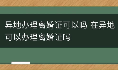 异地办理离婚证可以吗 在异地可以办理离婚证吗